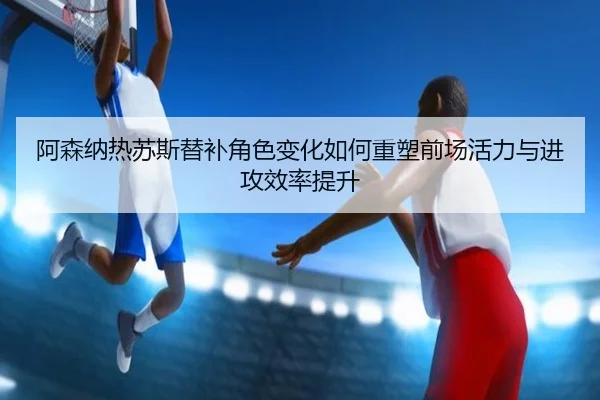 阿森纳热苏斯替补角色变化如何重塑前场活力与进攻效率提升