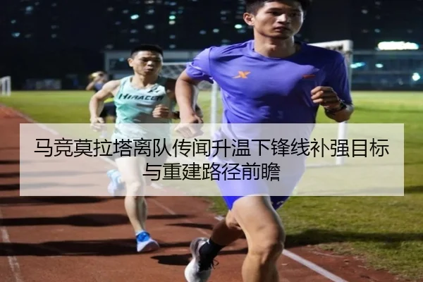 马竞莫拉塔离队传闻升温下锋线补强目标与重建路径前瞻